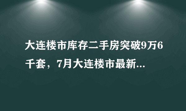 大连楼市库存二手房突破9万6千套，7月大连楼市最新数据出炉