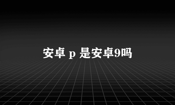 安卓 p 是安卓9吗