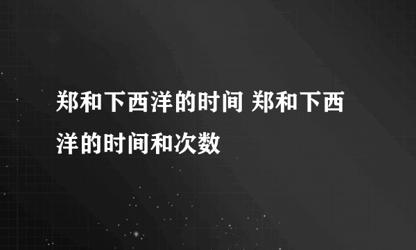 郑和下西洋的时间 郑和下西洋的时间和次数