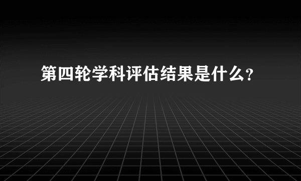 第四轮学科评估结果是什么？