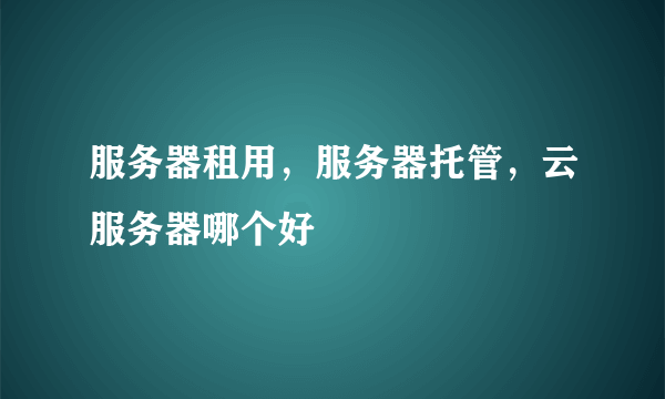 服务器租用，服务器托管，云服务器哪个好