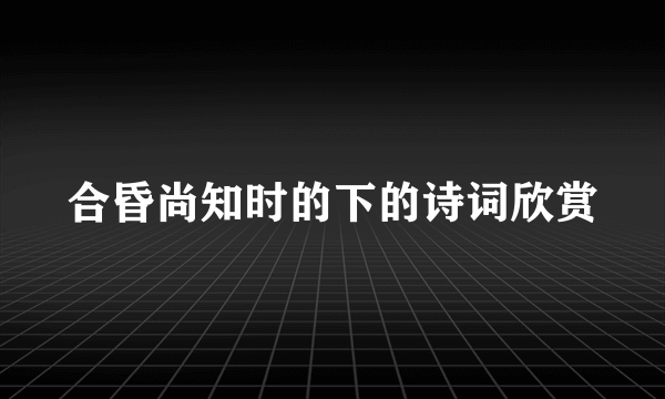 合昏尚知时的下的诗词欣赏