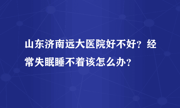 山东济南远大医院好不好？经常失眠睡不着该怎么办？