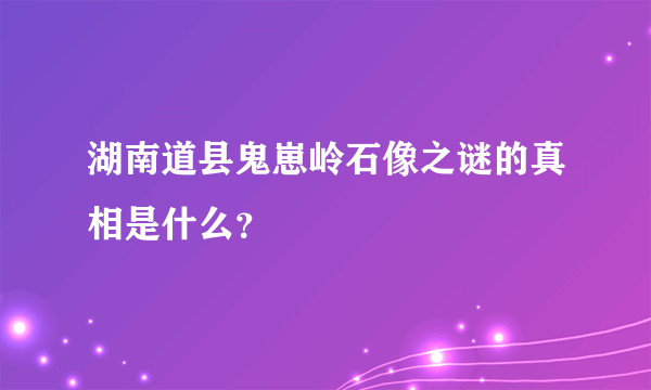 湖南道县鬼崽岭石像之谜的真相是什么？