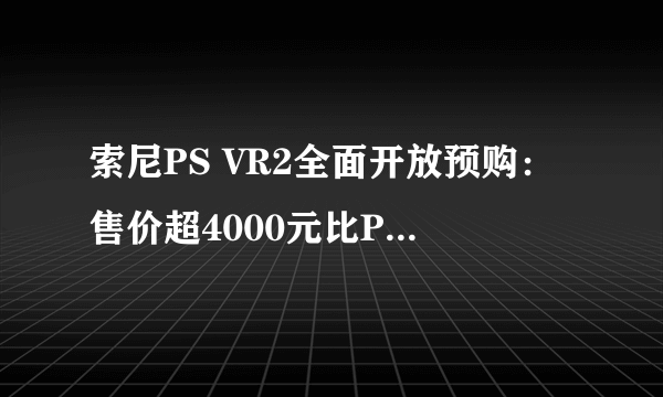 索尼PS VR2全面开放预购：售价超4000元比PS5还贵