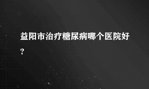益阳市治疗糖尿病哪个医院好？