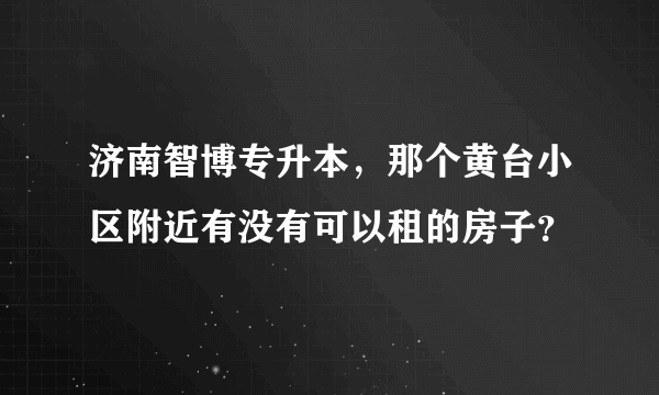济南智博专升本，那个黄台小区附近有没有可以租的房子？
