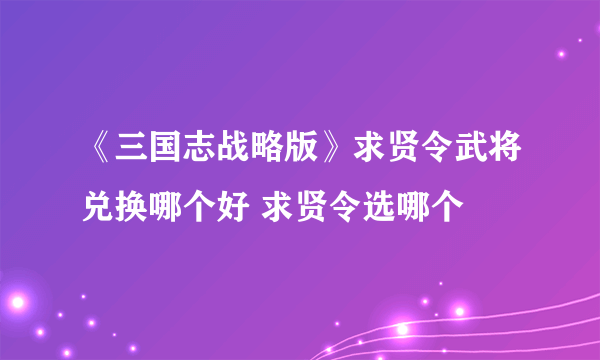 《三国志战略版》求贤令武将兑换哪个好 求贤令选哪个