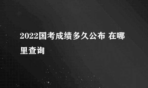 2022国考成绩多久公布 在哪里查询