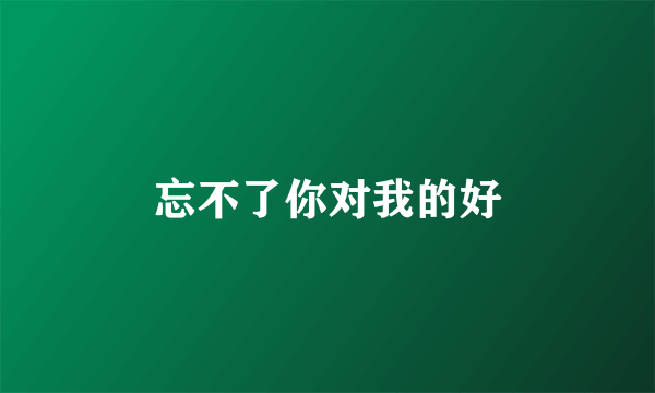 忘不了你对我的好