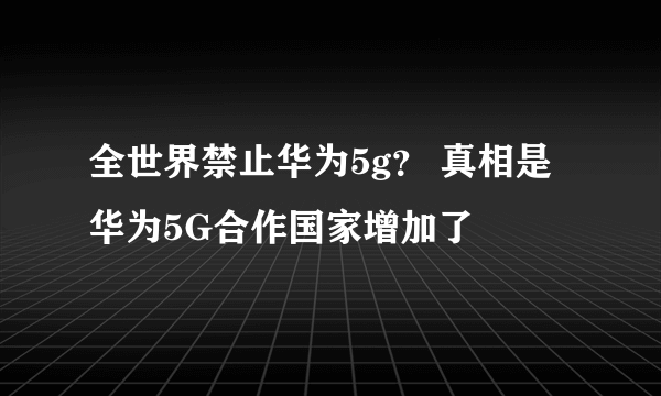 全世界禁止华为5g？ 真相是华为5G合作国家增加了