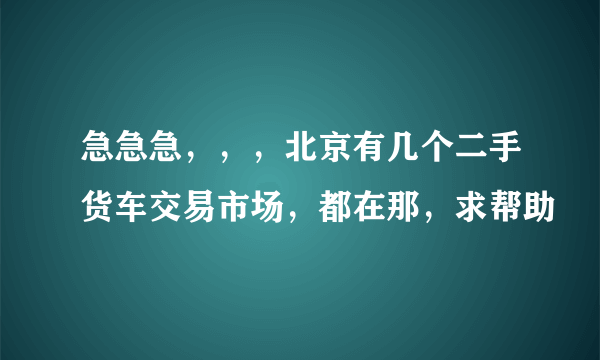 急急急，，，北京有几个二手货车交易市场，都在那，求帮助