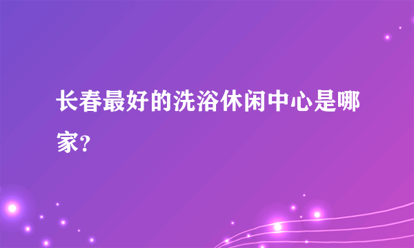 长春最好的洗浴休闲中心是哪家？