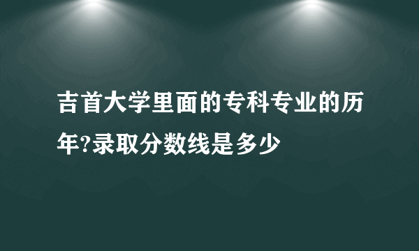 吉首大学里面的专科专业的历年?录取分数线是多少
