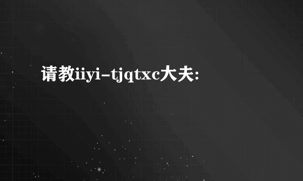 请教iiyi-tjqtxc大夫: