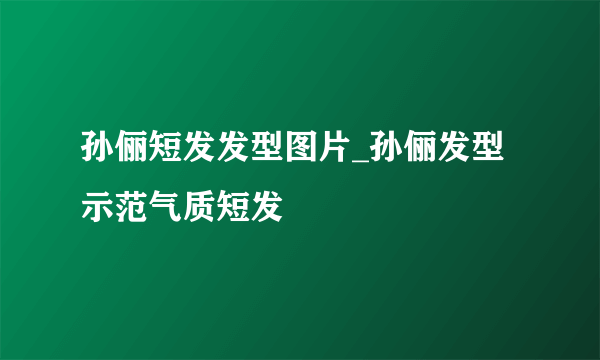 孙俪短发发型图片_孙俪发型示范气质短发