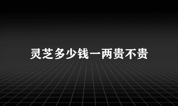 灵芝多少钱一两贵不贵