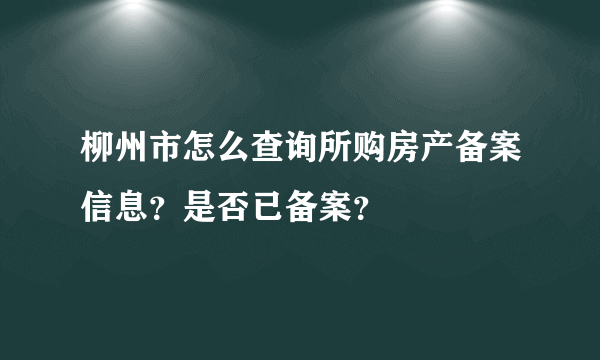 柳州市怎么查询所购房产备案信息？是否已备案？