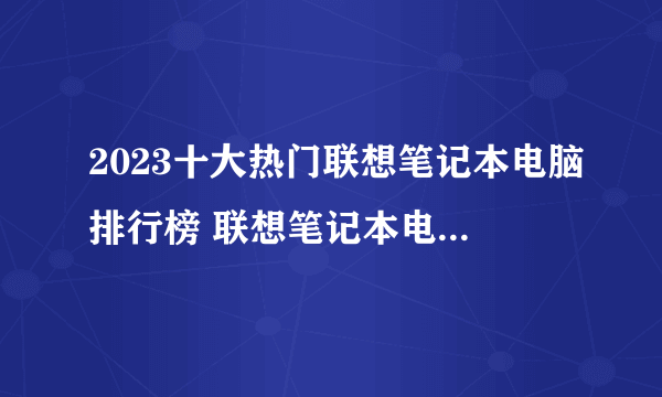 2023十大热门联想笔记本电脑排行榜 联想笔记本电脑哪款好【TOP榜】