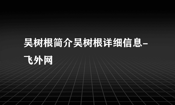 吴树根简介吴树根详细信息-飞外网