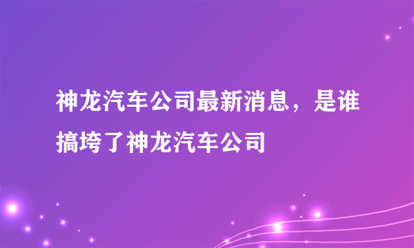 神龙汽车公司最新消息，是谁搞垮了神龙汽车公司