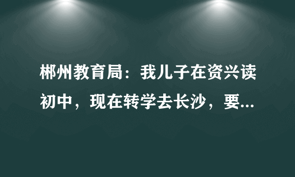 郴州教育局：我儿子在资兴读初中，现在转学去长沙，要不要到郴州教育局盖章啊？郴州教育局在哪里。