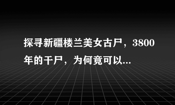 探寻新疆楼兰美女古尸，3800年的干尸，为何竟可以保持的就像刚睡下一样？