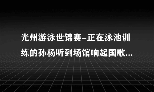 光州游泳世锦赛-正在泳池训练的孙杨听到场馆响起国歌声，接下来发生了什么事情？