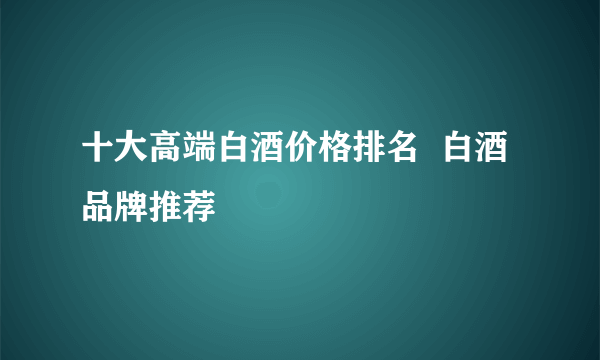 十大高端白酒价格排名  白酒品牌推荐