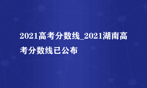 2021高考分数线_2021湖南高考分数线已公布