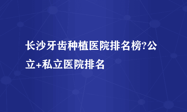长沙牙齿种植医院排名榜?公立+私立医院排名