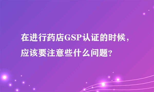 在进行药店GSP认证的时候，应该要注意些什么问题？
