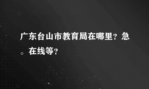 广东台山市教育局在哪里？急。在线等？