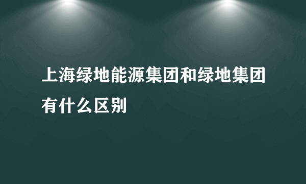 上海绿地能源集团和绿地集团有什么区别
