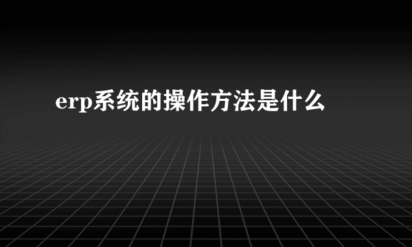 erp系统的操作方法是什么