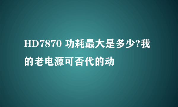HD7870 功耗最大是多少?我的老电源可否代的动