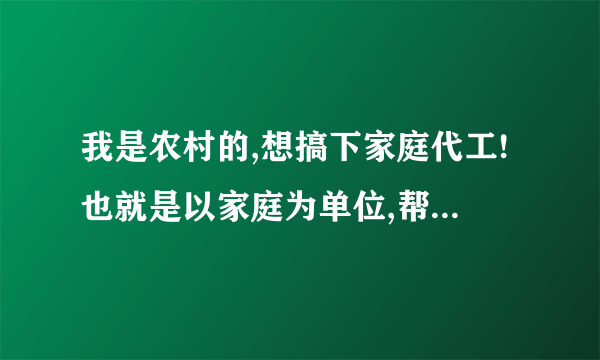 我是农村的,想搞下家庭代工!也就是以家庭为单位,帮工厂或者个人代加工一些工艺品小电子产品。等等