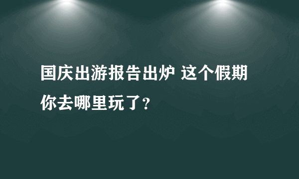 国庆出游报告出炉 这个假期你去哪里玩了？