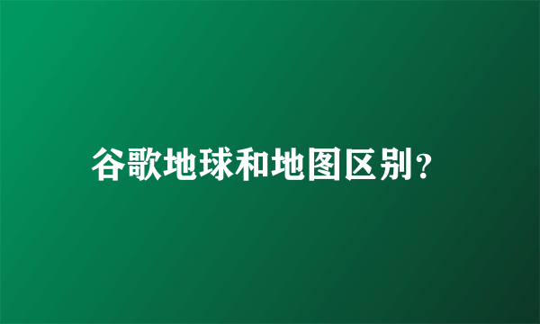 谷歌地球和地图区别？