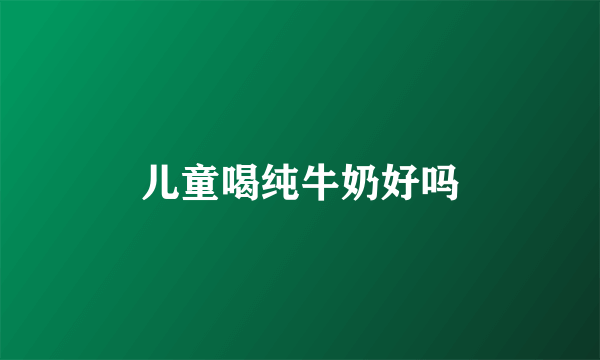儿童喝纯牛奶好吗
