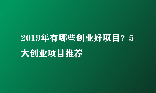 2019年有哪些创业好项目？5大创业项目推荐