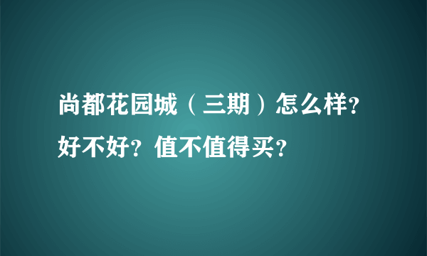 尚都花园城（三期）怎么样？好不好？值不值得买？