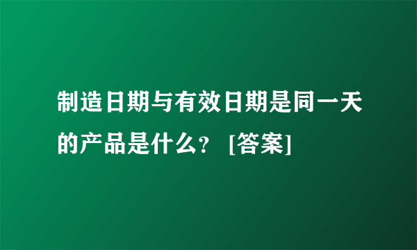 制造日期与有效日期是同一天的产品是什么？ [答案]