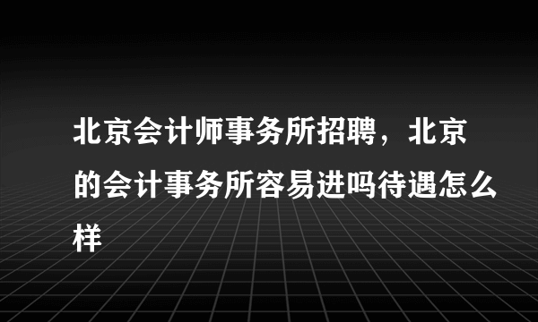 北京会计师事务所招聘，北京的会计事务所容易进吗待遇怎么样