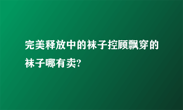 完美释放中的袜子控顾飘穿的袜子哪有卖?
