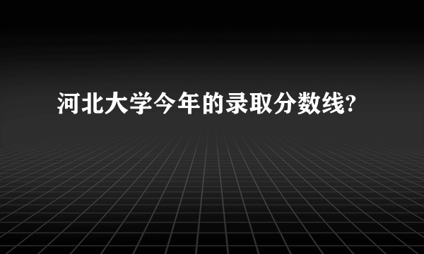河北大学今年的录取分数线?