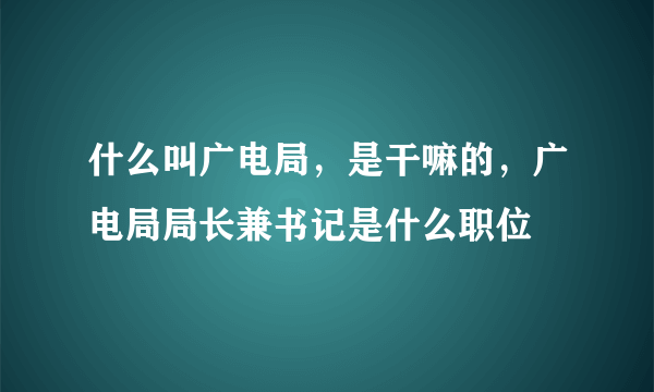 什么叫广电局，是干嘛的，广电局局长兼书记是什么职位