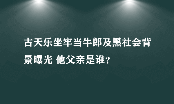 古天乐坐牢当牛郎及黑社会背景曝光 他父亲是谁？