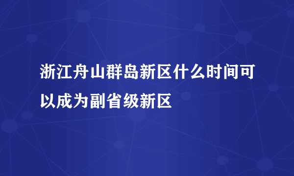 浙江舟山群岛新区什么时间可以成为副省级新区