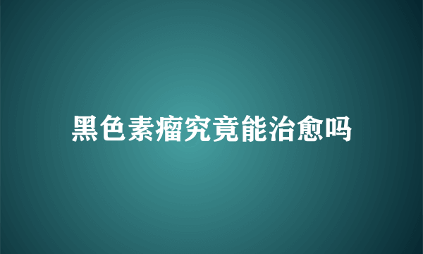 黑色素瘤究竟能治愈吗